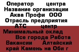 Оператор Call-центра › Название организации ­ Аква Профи, ООО › Отрасль предприятия ­ АТС, call-центр › Минимальный оклад ­ 22 000 - Все города Работа » Вакансии   . Алтайский край,Камень-на-Оби г.